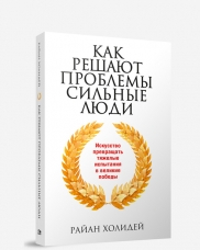 Как решают проблемы сильные люди. Искусство превращать тяжелые испытания в великие победы
