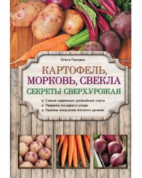 Картофель, морковь, свекла. Секреты сверхурожая. Самые надежные урожайные сорта. Правила посадки и ухода. Приемы получения богатого урожая