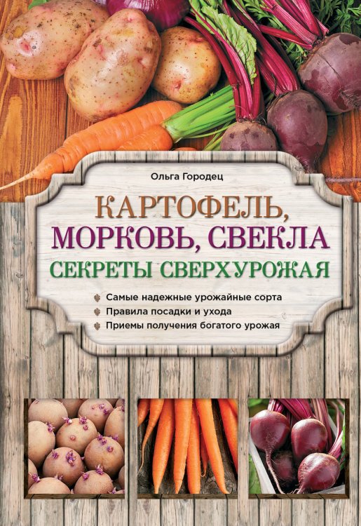Картофель, морковь, свекла. Секреты сверхурожая. Самые надежные урожайные сорта. Правила посадки и ухода. Приемы получения богатого урожая