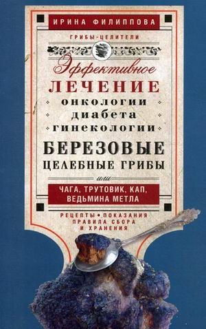Эффективное лечение онкологии, диабета, гинекологии. Березовые целебные грибы или чага, трутовик, кап, ведьмина метла. Рецепты. Показания. Правила сбора и хранения