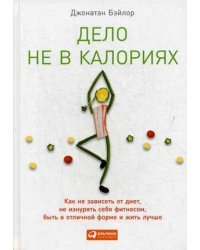 Дело не в калориях. Как не зависеть от диет, не изнурять себя фитнесом, быть в отличной форме и жить лучше