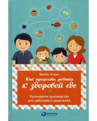Как приучить ребенка к здоровой еде. Кулинарное руководство для заботливых родителей