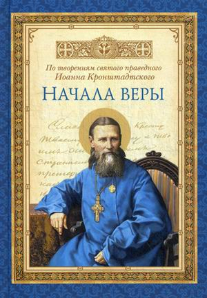 Начала веры. По творениям святого праведного Иоанна Кронштадтского Начала веры. По творениям святого праведного Иоанна Кронштадтского