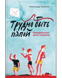 Трудно быть папой. Невыдуманные уроки отцовства