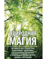 Природная магия. Лечимся без таблеток, укрепляем здоровье, исполняем желания с помощью воды, ветра, земли, растений
