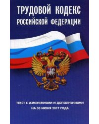 Трудовой кодекс Российской Федерации. Текст с изменениями и дополнениями на 30 июня 2017 года