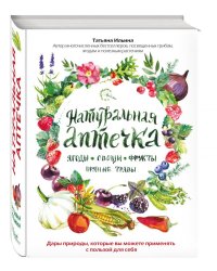 Натуральная аптечка. Ягоды, овощи, фрукты, пряные травы. Дары природы, которые вы можете применять с пользой для себя