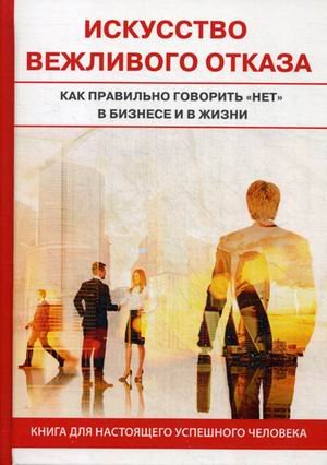 Искусство вежливого отказа. Как правильно говорить "нет" в бизнесе и жизни. Книга для настоящего успешного человека