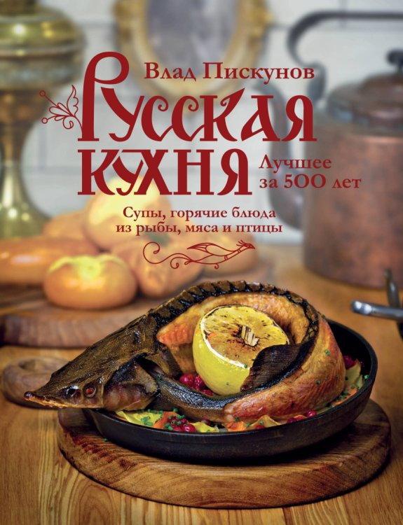 Русская кухня. Лучшее за 500 лет. Книга вторая. Супы, горячие блюда из рыбы, мяса и птицы