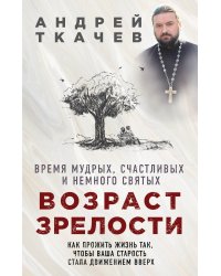 Возраст зрелости. Время мудрых, счастливых и немного святых. Как прожить жизнь так, чтобы ваша старость стала движением вверх