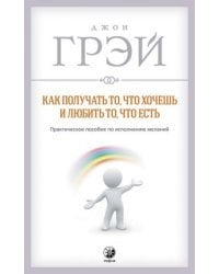 Как получать то, что хочешь и любить то, что есть. Практическое пособие по исполнению желаний