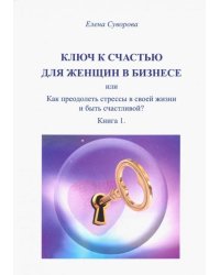 Ключ к счастью для Женщин в бизнесе, или как преодолеть стрессы в своей жизни и быть счастл.? Кн. 1