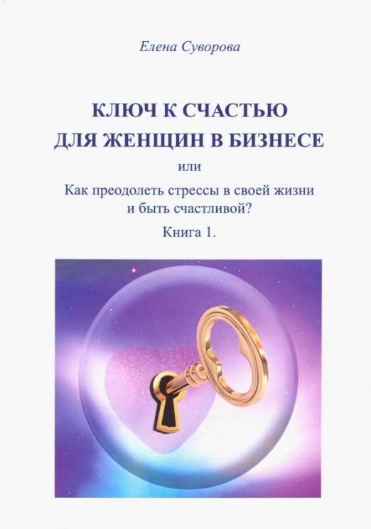 Ключ к счастью для Женщин в бизнесе, или как преодолеть стрессы в своей жизни и быть счастл.? Кн. 1