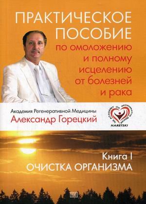 Обложка книги «Практическое пособие по омоложению и полному исцелению от болезней и рака. Книга 1: Очистка организма» — Горецкий Александр, ISBN 9785604179567