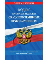 Кодекс Российской Федерации об административных правонарушениях. Текст с изменениями и дополнениями на 17 марта 2019 года