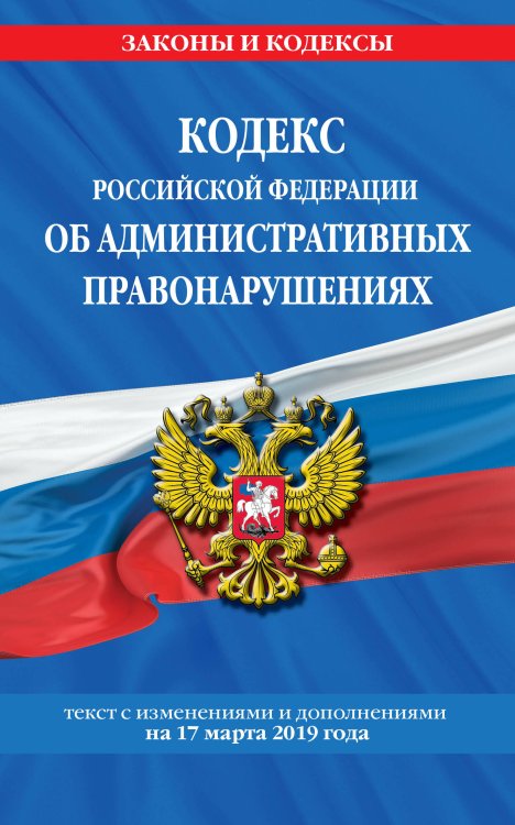 Кодекс Российской Федерации об административных правонарушениях. Текст с изменениями и дополнениями на 17 марта 2019 года