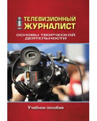 Телевизионный журналист. Основы творческой деятельности. Учебное пособие