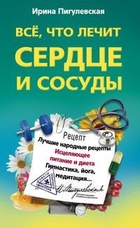 Все, что лечит сердце и сосуды. Лучшие народные рецепты, исцелящее питание и диета, гимнастика, йога