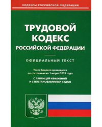 Трудовой кодекс Российской Федерации. По состоянию на 1 марта 2021 года. С таблицей изменений и с постановлениями судов