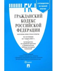Гражданский кодекс Российской Федерации. Части 1, 2, 3 и 4 по состоянию на 1.03.2021 с таблицей изменений и с путеводителем по судебной практике