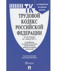 Трудовой кодекс Российской Федерации по состоянию на 1 марта 2021 года + Путеводитель по судебной практике и Сравнительная таблица последних изменений