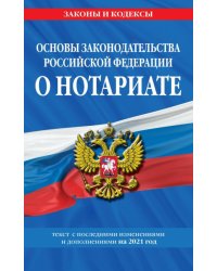 Основы законодательства Российской Федерации о нотариате. Текст с изменениями и доп. на 2021 год
