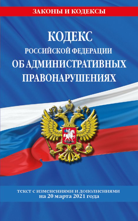 Кодекс Российской Федерации об административных правонарушениях. Текст с изменениями и дополнениями на 20 марта 2021 года