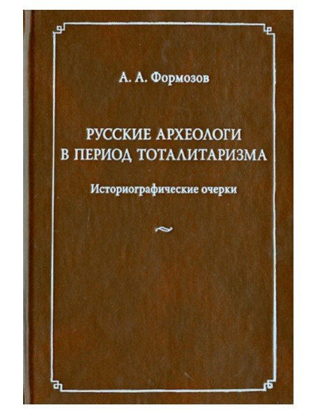 Русские археологи в период тоталитаризма. Историографические очерки Русские археологи в период тоталитаризма. Историографические очерки