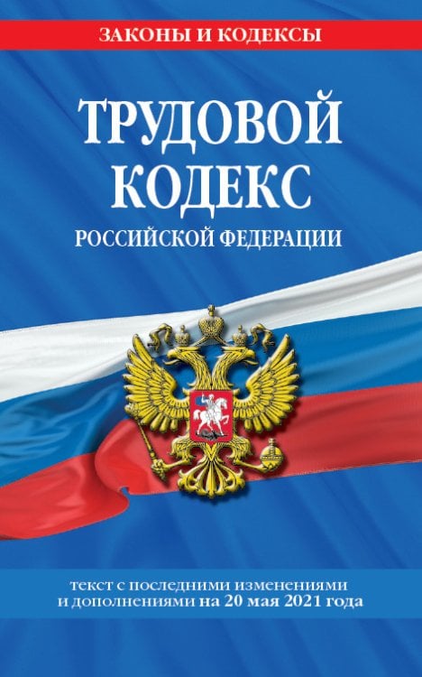 Трудовой кодекс Российской Федерации. Текст с последними изменениями и дополнениями на 20 мая 2021 года