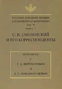 Русская духовная музыка в документах и материалах. Том VI. С.В. Смоленский и его корреспонденты. Переписка с С.Д. Шереметевым и К.П. Победоносцевым. Книга 1