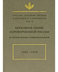 Русская духовная музыка в документах и материалах. Том III. Церковное пение пореформенной России в осмыслении современников. 1861-1918