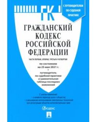 Гражданский кодекс Российской Федерации: части первая, вторая, третья и четвертая по состоянию на 25 мая 2021 г. + Путеводитель по судебной практике и сравнительная таблица последних изменений