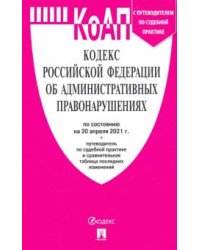 Кодекс Российской Федерации об административных правонарушениях по состоянию на 20.04.2021 года с таблицей изменений и с путеводителем по судебной практике