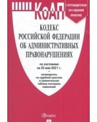 Кодекс Российской Федерации об административных правонарушениях на 25 мая 2021 года с путеводителем по судебной практике