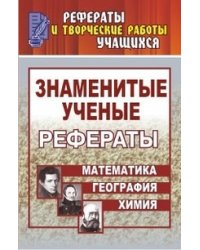 Знаменитые ученые. Жизнь, Творчество. Открытия. Рефераты: Математика. Химия. География. 5-11 класс