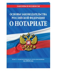 Основы законодательства Российской Федерации о нотариате. Текст с изменениями и дополнениями на 2018 год