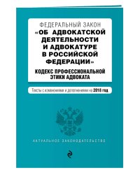 Федеральный закон "Об адвокатской деятельности и адвокатуре в Российской Федерации". "Кодекс профессиональной этики адвоката". Тексты с изменениями и дополнениями на 2018 год