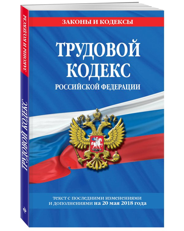 Трудовой кодекс Российской Федерации. Текст с последними изменениями и дополнениями на 20 мая 2018 года
