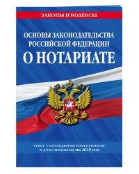 Основы законодательства Российской Федерации о нотариате. Текст с последними изменениями и дополнениями на 2019 год