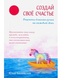 Создай свое счастье. Рецепты благополучия на каждый день