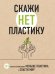 Скажи "НЕТ" пластику. 101 способ использовать меньше пластика и спасти мир