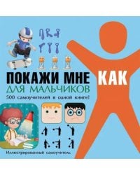 Покажи мне как. Для мальчиков. 500 самоучителей в одной книге!