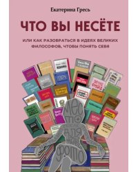 Что вы несете, Или как разобраться в идеях великих философов, чтобы понять себя