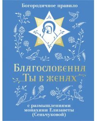 Благословенна Ты в женах. Богородичное правило с размышлениями монахини Елизаветы (Сеньчуковой)