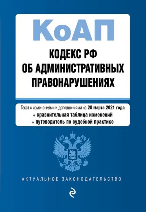 Кодекс РФ об административных правонарушениях. Текст с изменениями и дополнениями на 20 марта 2021 года (+ сравнительная таблица изменений) (+ путеводитель по судебной практике)