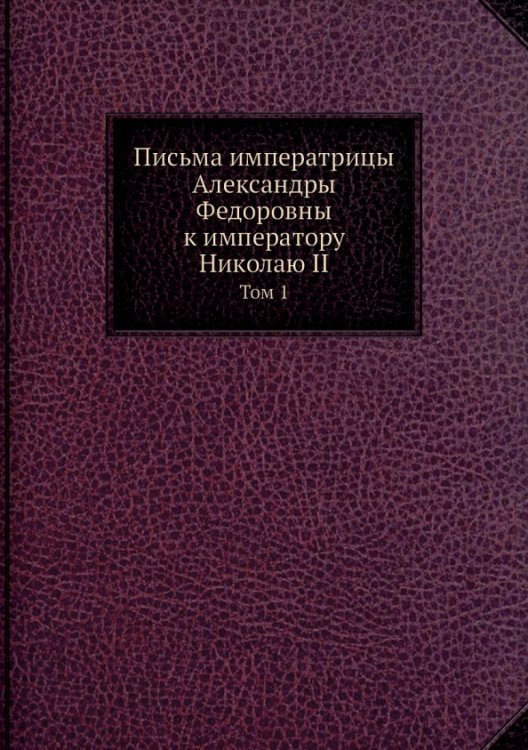 Нобель Пресс Письма императрицы Александры Федоровны к императору Николаю II. Том 1