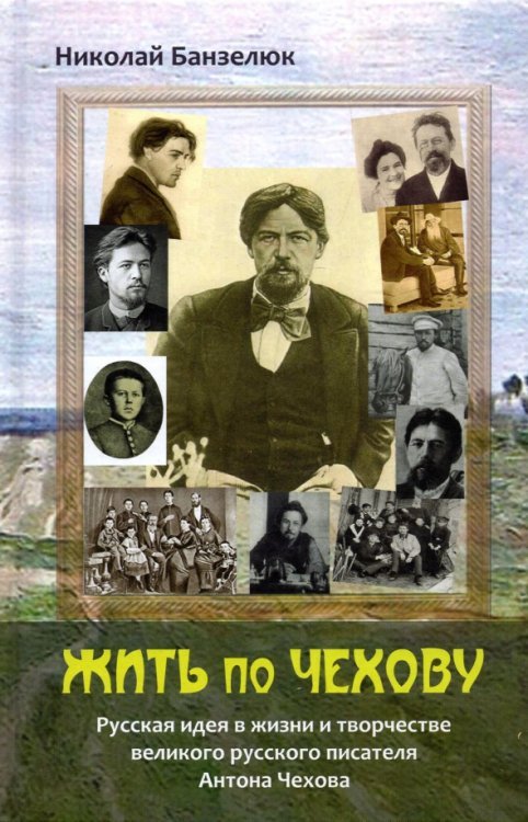 Жить по Чехову. Русская идея в жизни и творчестве великого писателя Антона Чехова Жить по Чехову. Русская идея в жизни и творчестве великого писателя Антона Чехова