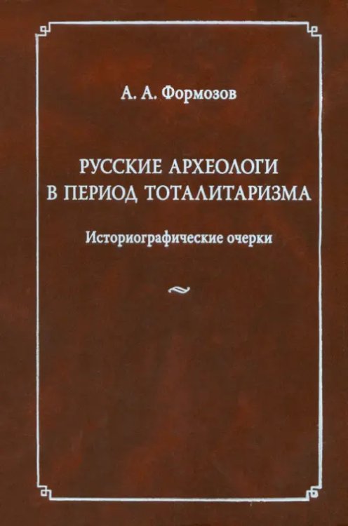 Русские археологи в период тоталитаризма. Историографические очерки Русские археологи в период тоталитаризма. Историографические очерки