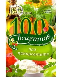 100 рецептов при панкреатите. Вкусно, полезно, душевно, целебно