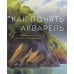 Рисование Как понять акварель. Руководство для тех, кто хочет стать мастером